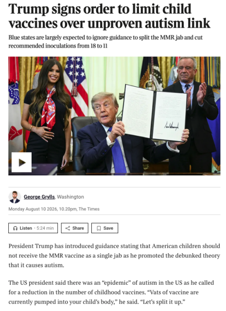 From, the news item,.Trump holds up a bit of paper with his scrawl, ejects to either side of him happy to see US kids take on MMR in the wild 

Te text reads 

Trump signs order to limit child vaccines over unproven autism link
Blue states are largely expected to ignore guidance to split the MMR jab and cut recommended inoculations from 18 to 11

President Trump has introduced guidance stating that American children should not receive the MMR vaccine as a single jab as he promoted the debunked theory that it causes autism.

The US president said there was an “epidemic” of autism in the US as he called for a reduction in the number of childhood vaccines. “Vats of vaccine are currently pumped into your child’s body,” he said. “Let’s split it up.”

There have been multiple measles outbreaks in the United States this year driven by parental refusal, including hotspots such as South Carolina and Utah. By mid-summer there were 2,465 cases of measles nationwide, already surpassing last year’s tally of 2,289. Ninety-three per cent of those who contracted measles were unvaccinated or had unknown vaccination status. It has been the worst year for measles in the US since 1991.

The combined MMR vaccine was introduced in 1971 to spare parents from making multiple trips to the doctor.

Announcing a “gold standard” for childhood vaccines in the Oval Office, Trump, who has long questioned the wisdom of combining inoculations into one jab, linked the MMR vaccine to autism. He said the number of recommended vaccines for children should fall from 18 to 11, jabs for hepatitis B, Covid-19 and influenza no longer advised by the federal government.

“Decades ago, children received only a small fraction of the vaccines required today. In those times, people were much healthier and of course the high rates of autism now observed did not exist. There’s a reason for such epidemic rates of autism,” he said.

Trump said his own children had received their vaccines in five doses even though making five trips to the doctor was “inconvenient”.

“Essentially they get 20 per cent,” he said. “It’s inconvenient, it’s five stops.” He added: “They do say that giving individual MMR, there is no impact. In fact they’ve said how safe it seems to be. But I heard when I put them together they can be explosive.”