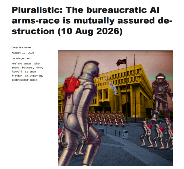 Headline and collage 

Headline:

Pluralistic: The bureaucratic AI arms-race is mutually assured destruction (10 Aug 2026)

Cory Doctorow
Posted on August 10, 2026
Uncategorized
Tags Abelard Snazz, alan moore, botwars, henry farrell, science fiction, solutionism, technosolutionism

Collage: Varying sizes of robots attacking each other in front of a brutalist style building. 