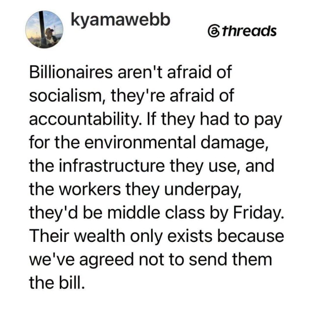 kyamawebb

threads

Billionaires aren't afraid of socialism, they're afraid of accountability. If they had to pay for the environmental damage, the infrastructure they use, and the workers they underpay, they'd be middle class by Friday.

Their wealth only exists because we've agreed not to send them the bill.