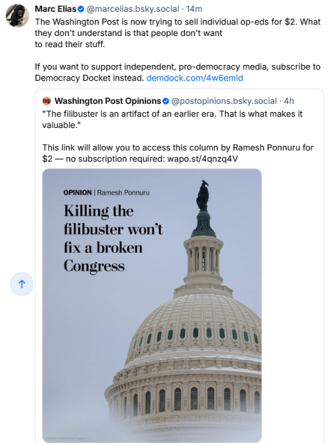 WaPo on Bsky says "'The filibuster is an artifact of an earlier era. That is what makes it valuable.' This link will alow you to access this column by Ramesh Ponnuru for $2-- no subscription required" and they link to an article tited "Killing the filibuster won't fix a broken Congress."

Marc Elias says "The Washington Post is now trying to sell individual op-eds for $2. What they don't understand is that people don't want
to read their stuff. If you want to support independent, pro-democracy media, subscribe to Democracy Docket instead."