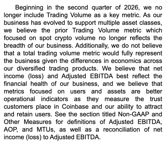Beginning in the second quarter of 2026, we no longer include Trading Volume as a key metric. As our business has evolved to support multiple asset classes, we believe the prior Trading Volume metric which focused on spot crypto volume no longer reflects the breadth of our business. Additionally, we do not believe that a total trading volume metric would fully represent the business given the differences in economics across our diversified trading products. We believe that net income (loss) and Adjusted EBITDA best reflect the financial health of our business, and we believe that metrics focused on users and assets are better operational indicators as they measure the trust customers place in Coinbase and our ability to attract and retain users. See the section titled Non-GAAP and Other Measures for definitions of Adjusted EBITDA, AOP, and MTUs, as well as a reconciliation of net income (loss) to Adjusted EBITDA.