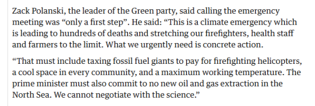 Zack Polanski, the leader of the Green party, said calling the emergency
‘meeting was “only a first step”. He said: “This is a climate emergency which
is leading to hundreds of deaths and stretching our firefighters, health staff
and farmers to the limit. What we urgently need is concrete action.

“That must include taxing fossil fuel giants to pay for firefighting helicopters,
a cool space in every community, and a maximum working temperature. The
prime minister must also commit to no new oil and gas extraction in the
North Sea. We cannot negotiate with the science”
