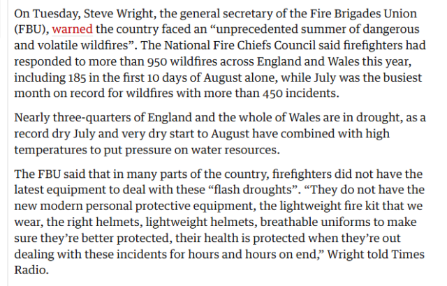 On Tuesday, Steve Wright, the general secretary of the Fire Brigades Union
(FBU), warned the country faced an “unprecedented summer of dangerous
and volatile wildfires”. The National Fire Chiefs Council said firefighters had
responded to more than 950 wildfires across England and Wales this year,
including 185 in the first 10 days of August alone, while July was the busiest
month on record for wildfires with more than 450 incidents.

Nearly three-quarters of England and the whole of Wales are in drought, as a
record dry July and very dry start to August have combined with high
temperatures to put pressure on water resources.

The FBU said that in many parts of the country, firefighters did not have the
latest equipment to deal with these “flash droughts”. “They do not have the
new modern personal protective equipment, the lightweight fire kit that we
wear, the right helmets, lightweight helmets, breathable uniforms to make
sure they're better protected, their health is protected when they’re out
dealing with these incidents for hours and hours on end,” Wright told Times
Radio.
