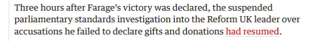Three hours after Farage’s victory was declared, the suspended
parliamentary standards investigation into the Reform UK leader over
accusations he failed to declare gifts and donations had resumed.
