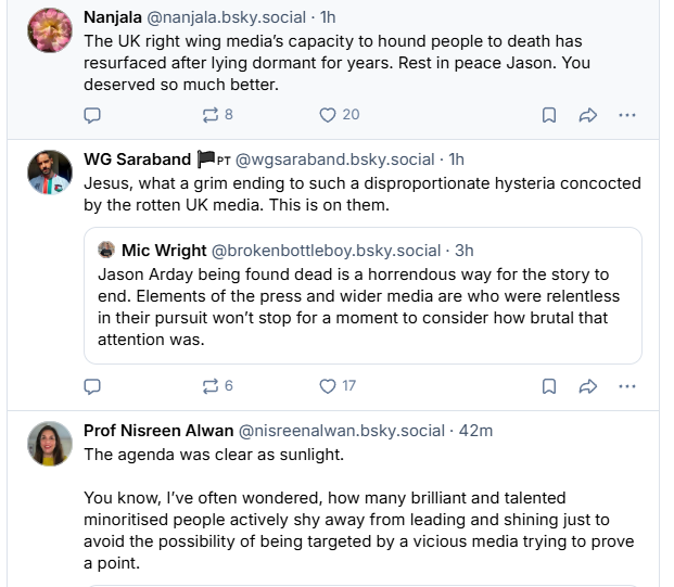 Nanjala @nanjala.bsky.social - Th
The UK right wing media's capacity to hound people to death has
resurfaced after lying dormant for years. Rest in peace Jason. You
deserved so much better.

WG Saraband Pet @wgsaraband.bsky.social - Th
 Jesus, what a grim ending to such a disproportionate hysteria concocted
by the rotten UK media. This is on them.

 Mic Wright @brokenbottleboy.bsky.social - 3h
Jason Arday being found dead is a horrendous way for the story to
end. Elements of the press and wider media are who were relentless
in their pursuit won't stop for a moment to consider how brutal that
attention was.

Prof Nisreen Alwan @nisreenalwan.bsky.social - 42m
The agenda was clear as sunlight.
You know, I've often wondered, how many brilliant and talented
minoritised people actively shy away from leading and shining just to
avoid the possibility of being targeted by a vicious media trying to prove
a point.
