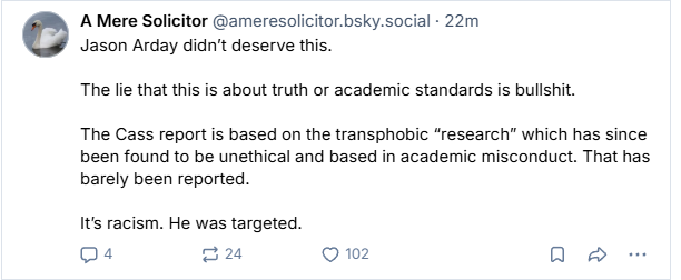 A Mere Solicitor @ameresolicitor.bsky.social - 22m

Jason Arday didn't deserve this.

The lie that this is about truth or academic standards is bullshit.

The Cass report is based on the transphobic “research” which has since
been found to be unethical and based in academic misconduct. That has
barely been reported.

Its racism. He was targeted.


