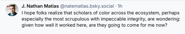 4. J. Nathan Matias @natematias.bsky.social - Th
3 I hope folks realize that scholars of color across the ecosystem, perhaps
especially the most scrupulous with impeccable integrity, are wondering:
given how well it worked here, are they going to come for me now?
