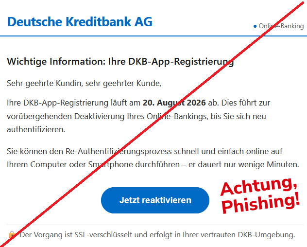 Deutsche Kreditbank AG	● Online-Banking

Wichtige Information: Ihre DKB-App-Registrierung
Sehr geehrte Kundin, sehr geehrter Kunde,
Ihre DKB-App-Registrierung läuft am 20. August 2026 ab. Dies führt zur vorübergehenden Deaktivierung Ihres Online-Bankings, bis Sie sich neu authentifizieren.
Sie können den Re-Authentifizierungsprozess schnell und einfach online auf Ihrem Computer oder Smartphone durchführen – er dauert nur wenige Minuten.
Jetzt reaktivieren 

🔒 Der Vorgang ist SSL-verschlüsselt und erfolgt in Ihrer vertrauten DKB-Umgebung.

