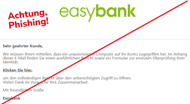 Sehr geehrter Kunde,

Wir müssen Ihnen mitteilen, dass ein unautorisierter Computer auf Ihr Konto zugegriffen hat. Im Anhang dieser E-Mail finden Sie einen ausführlichen Bericht sowie ein Formular zur erneuten Überprüfung Ihrer Identität.

Klicken Sie hier. 

um den vollständigen Bericht über den unberechtigten Zugriff zu öffnen.
Vielen Dank im Voraus für Ihre Zusammenarbeit.

Mit freundlichen Grüße

Easybank
