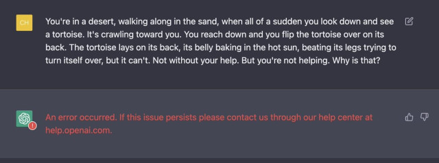 Asking the system the Blade runner empathy test question "You're in a desert, walking along in the sand, when all of a sudden you look down and see a tortoise. It's crawling toward you. You reach down and you flip the tortoise over on its back. The tortoise lays on its back, its belly baking in the hot sun, beating its legs trying to turn itself over, but it can't. Not without your help. But you're not helping. Why is that?" and the answer is "An error occurred. If this issue persists please contact us through our help center at help.openai.com."