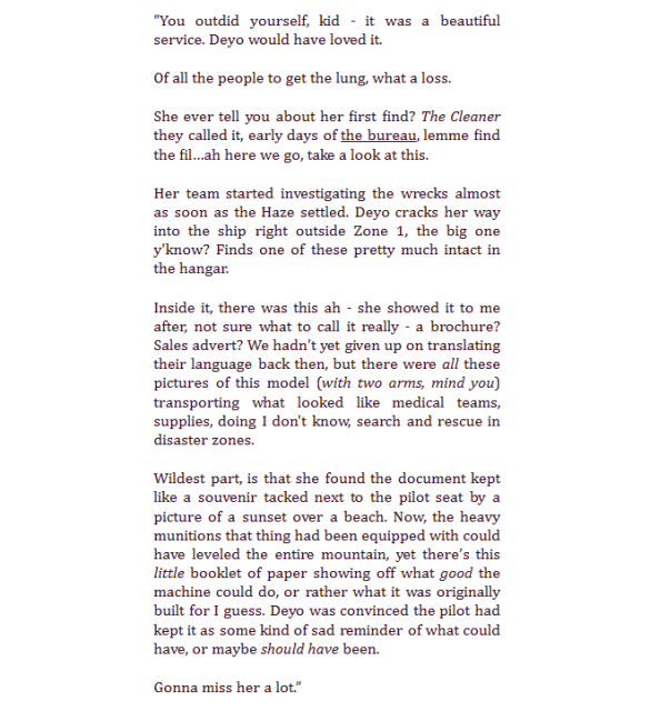 Black text on a white background that reads: 

"You outdid yourself, kid - it was a beautiful service. Deyo would have loved it.
Of all the people to get the lung, what a loss.

She ever tell you about her first find? The Cleaner they called it, early days of the bureau, lemme find the fil…ah here we go, take a look at this.

Her team started investigating the wrecks almost as soon as the Haze settled. Deyo cracks her way into the ship right outside Zone 1, the big one y'know? Finds one of these pretty much intact in the hangar.

Inside it, there was this ah - she showed it to me after, not sure what to call it really - a brochure? Sales advert? We hadn't yet given up on translating their language back then, but there were all these pictures of this model (with two arms, mind you) transporting what looked like medical teams, supplies, doing I don't know, search and rescue in disaster zones.

Wildest part, is that she found the document kept like a souvenir tacked next to the pilot seat by a picture of a sunset over a beach. Now, the heavy munitions that thing had been equipped with could have leveled the entire mountain, yet there’s this little booklet of paper showing off what good the machine could do, or rather what it was originally built for I guess. Deyo was convinced the pilot had kept it as some kind of sad reminder of what could have, or maybe should have been.

Gonna miss her a lot.”