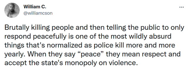 Tweet from William C Anderson: "Brutally killing people and then telling the public to only respond peacefully is one of the most wildly absurd things that's normalized as police kill more and more yearly. When they say "peace" they mean respect and accept the state's monopoly on violence..."